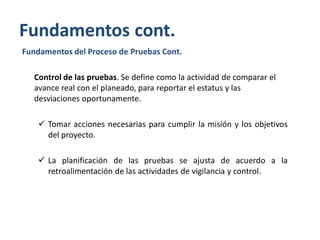 Fundamentos cont.
Fundamentos del Proceso de Pruebas Cont.
Control de las pruebas. Se define como la actividad de comparar el
avance real con el planeado, para reportar el estatus y las
desviaciones oportunamente.

 Tomar acciones necesarias para cumplir la misión y los objetivos
del proyecto.
 La planificación de las pruebas se ajusta de acuerdo a la
retroalimentación de las actividades de vigilancia y control.

 