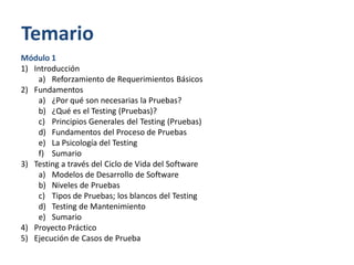 Temario
Módulo 1
1) Introducción
a) Reforzamiento de Requerimientos Básicos
2) Fundamentos
a) ¿Por qué son necesarias la Pruebas?
b) ¿Qué es el Testing (Pruebas)?
c) Principios Generales del Testing (Pruebas)
d) Fundamentos del Proceso de Pruebas
e) La Psicología del Testing
f) Sumario
3) Testing a través del Ciclo de Vida del Software
a) Modelos de Desarrollo de Software
b) Niveles de Pruebas
c) Tipos de Pruebas; los blancos del Testing
d) Testing de Mantenimiento
e) Sumario
4) Proyecto Práctico
5) Ejecución de Casos de Prueba

 