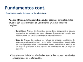 Fundamentos cont.
Fundamentos del Proceso de Pruebas Cont.
Análisis y Diseño de Casos de Prueba. Los objetivos generales de las
pruebas son transformados en Condiciones y Casos de Prueba
tangíbles.
 Condición de Prueba: Un elemento o evento de un componente o sistema
que pudiera ser verificado por uno o más casos de prueba, por ejemplo, una
función, operación,, atributo de calidad, o elemento estructural.
 Caso de Prueba: Un conjunto de valores de entrada, condiciones de
ejecución, resultados esperados y la ejecución. Post-condiciones, desarrollado
para un objetivo particular o condición de prueba, tales como el ejercicio de
un flujo en particular o para verificar el cumplimiento de un requisito
específico.

 Las pruebas deben ser diseñadas usando las técnicas de diseño
seleccionadas en la planeación.

 