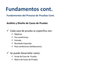Fundamentos cont.
Fundamentos del Proceso de Pruebas Cont.
Análisis y Diseño de Casos de Prueba:
 Cada caso de prueba se especifica con:






Objetivo.
Pre-condiciones.
Entrada.
Resultado Esperado.
Post-condiciones (Validaciones).

 Se puede Desarrollar como:
 Script de Caso de Prueba.
 Matríz de Casos de Prueba.

 