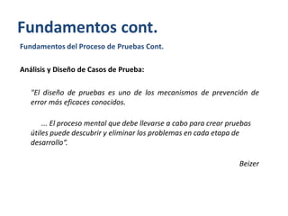 Fundamentos cont.
Fundamentos del Proceso de Pruebas Cont.
Análisis y Diseño de Casos de Prueba:
"El diseño de pruebas es uno de los mecanismos de prevención de
error más eficaces conocidos.
... El proceso mental que debe llevarse a cabo para crear pruebas
útiles puede descubrir y eliminar los problemas en cada etapa de
desarrollo“.
Beizer

 