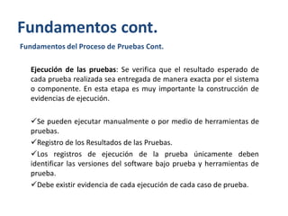 Fundamentos cont.
Fundamentos del Proceso de Pruebas Cont.
Ejecución de las pruebas: Se verifica que el resultado esperado de
cada prueba realizada sea entregada de manera exacta por el sistema
o componente. En esta etapa es muy importante la construcción de
evidencias de ejecución.
Se pueden ejecutar manualmente o por medio de herramientas de
pruebas.
Registro de los Resultados de las Pruebas.
Los registros de ejecución de la prueba únicamente deben
identificar las versiones del software bajo prueba y herramientas de
prueba.
Debe existir evidencia de cada ejecución de cada caso de prueba.

 