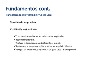 Fundamentos cont.
Fundamentos del Proceso de Pruebas Cont.
Ejecución de las pruebas:
Validación de Resultados:
Comparar los resultados actuales con los esperados.
Reportar Incidencias.
Analizar incidencias para establecer la causa raíz.
Re-ejecutar si es necesario, las pruebas para cada incidencia.
Se registran los criterios de aceptación para cada caso de prueba.

 