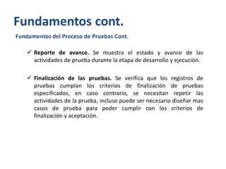 Fundamentos cont.
Fundamentos del Proceso de Pruebas Cont.

 Reporte de avance. Se muestra el estado y avance de las
actividades de prueba durante la etapa de desarrollo y ejecución.
 Finalización de las pruebas. Se verifica que los registros de
pruebas cumplan los criterios de finalización de pruebas
especificados, en caso contrario, se necesitan repetir las
actividades de la prueba, incluso puede ser necesario diseñar mas
casos de prueba para poder cumplir con los criterios de
finalización y aceptación.

 