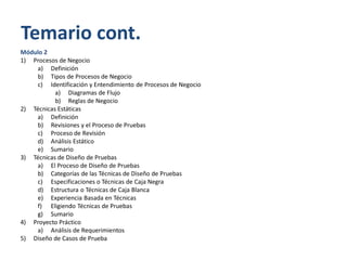 Temario cont.
Módulo 2
1) Procesos de Negocio
a) Definición
b) Tipos de Procesos de Negocio
c) Identificación y Entendimiento de Procesos de Negocio
a) Diagramas de Flujo
b) Reglas de Negocio
2) Técnicas Estáticas
a) Definición
b) Revisiones y el Proceso de Pruebas
c) Proceso de Revisión
d) Análisis Estático
e) Sumario
3) Técnicas de Diseño de Pruebas
a) El Proceso de Diseño de Pruebas
b) Categorías de las Técnicas de Diseño de Pruebas
c) Especificaciones o Técnicas de Caja Negra
d) Estructura o Técnicas de Caja Blanca
e) Experiencia Basada en Técnicas
f) Eligiendo Técnicas de Pruebas
g) Sumario
4) Proyecto Práctico
a) Análisis de Requerimientos
5) Diseño de Casos de Prueba

 