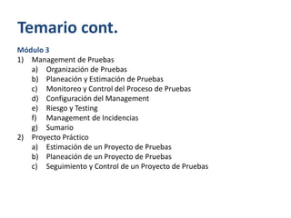 Temario cont.
Módulo 3
1) Management de Pruebas
a) Organización de Pruebas
b) Planeación y Estimación de Pruebas
c) Monitoreo y Control del Proceso de Pruebas
d) Configuración del Management
e) Riesgo y Testing
f) Management de Incidencias
g) Sumario
2) Proyecto Práctico
a) Estimación de un Proyecto de Pruebas
b) Planeación de un Proyecto de Pruebas
c) Seguimiento y Control de un Proyecto de Pruebas

 