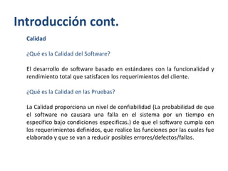 Introducción cont.
Calidad
¿Qué es la Calidad del Software?
El desarrollo de software basado en estándares con la funcionalidad y
rendimiento total que satisfacen los requerimientos del cliente.

¿Qué es la Calidad en las Pruebas?
La Calidad proporciona un nivel de confiabilidad (La probabilidad de que
el software no causara una falla en el sistema por un tiempo en
especifico bajo condiciones especificas.) de que el software cumpla con
los requerimientos definidos, que realice las funciones por las cuales fue
elaborado y que se van a reducir posibles errores/defectos/fallas.

 