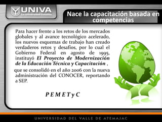 Nace la capacitación basada en competencias	Para hacer frente a los retos de los mercados globales y al avance tecnológico acelerado, los nuevos esquemas de trabajo han creado verdaderos retos y desafíos, por lo cual el Gobierno Federal en agosto de 1995, instituyó El Proyecto de Modernización de la Educación Técnica y Capacitación,   que se consolidó en el año 2006 con la nueva administración del CONOCER, reportando a SEP.P E M E T y C