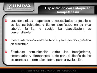 Los contenidos responden a necesidades específicas
de los participantes y tienen significado en su vida
laboral, familiar y social. La capacitación es
personalizada.
Existe interacción entre la teoría y la ejecución práctica
en el trabajo.
Establece comunicación entre los trabajadores,
empresarios y formadores, tanto para el diseño de los
programas de formación, como para la evaluación.
Capacitación con Enfoque en
Competencias
 