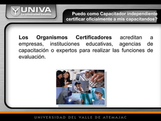 Los Organismos Certificadores acreditan a
empresas, instituciones educativas, agencias de
capacitación o expertos para realizar las funciones de
evaluación.
Puedo como Capacitador independiente
certificar oficialmente a mis capacitandos?
 