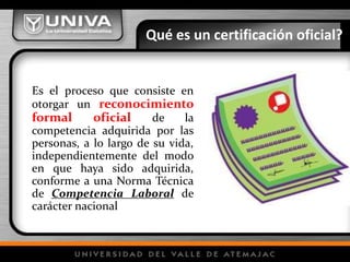 Qué es un certificación oficial?
Es el proceso que consiste en
otorgar un reconocimiento
formal oficial de la
competencia adquirida por las
personas, a lo largo de su vida,
independientemente del modo
en que haya sido adquirida,
conforme a una Norma Técnica
de Competencia Laboral de
carácter nacional
 