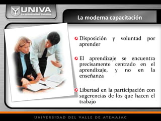 La moderna capacitación
Disposición y voluntad por
aprender
El aprendizaje se encuentra
precisamente centrado en el
aprendizaje, y no en la
enseñanza
Libertad en la participación con
sugerencias de los que hacen el
trabajo
 