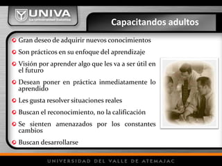 Capacitandos adultos
Gran deseo de adquirir nuevos conocimientos
Son prácticos en su enfoque del aprendizaje
Visión por aprender algo que les va a ser útil en
el futuro
Desean poner en práctica inmediatamente lo
aprendido
Les gusta resolver situaciones reales
Buscan el reconocimiento, no la calificación
Se sienten amenazados por los constantes
cambios
Buscan desarrollarse
 