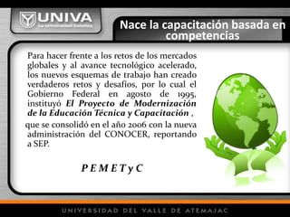 Nace la capacitación basada en
competencias
Para hacer frente a los retos de los mercados
globales y al avance tecnológico acelerado,
los nuevos esquemas de trabajo han creado
verdaderos retos y desafíos, por lo cual el
Gobierno Federal en agosto de 1995,
instituyó El Proyecto de Modernización
de la Educación Técnica y Capacitación ,
que se consolidó en el año 2006 con la nueva
administración del CONOCER, reportando
a SEP.
P E M E T y C
 