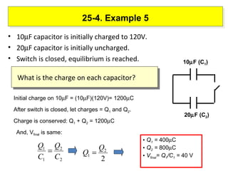 25-4. Example 5 10  F capacitor is initially charged to 120V. 20  F capacitor is initially uncharged. Switch is closed, equilibrium is reached. Initial charge on 10  F = (10  F)(120V)= 1200  C After switch is closed, let charges = Q 1  and Q 2 .  Charge is conserved: Q 1  + Q 2  = 1200  C And, V final  is same:  Q 1  =  400  C Q 2  =  800  C V final = Q 1 /C 1  =  40 V What is the charge on each capacitor? 10  F (C 1 ) 20  F (C 2 ) 