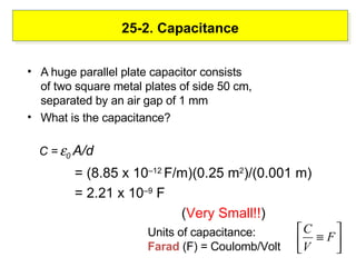 25-2. Capacitance A huge parallel plate capacitor consists of two square metal plates of side 50 cm, separated by an air gap of 1 mm  What is the capacitance? C =    0  A/d  = (8.85 x 10 –12  F/m)(0.25 m 2 )/(0.001 m) = 2.21 x 10 –9  F ( Very Small!! ) Units of capacitance:  Farad  (F) = Coulomb/Volt 