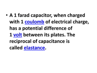 • A 1 farad capacitor, when charged
with 1 coulomb of electrical charge,
has a potential difference of
1 volt between its plates. The
reciprocal of capacitance is
called elastance.
 