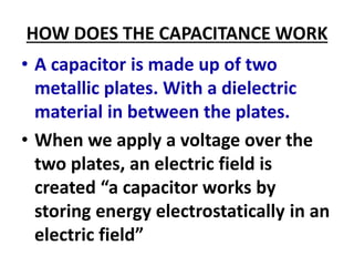 HOW DOES THE CAPACITANCE WORK
• A capacitor is made up of two
metallic plates. With a dielectric
material in between the plates.
• When we apply a voltage over the
two plates, an electric field is
created “a capacitor works by
storing energy electrostatically in an
electric field”
 