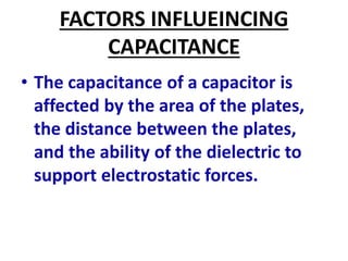FACTORS INFLUEINCING
CAPACITANCE
• The capacitance of a capacitor is
affected by the area of the plates,
the distance between the plates,
and the ability of the dielectric to
support electrostatic forces.
 