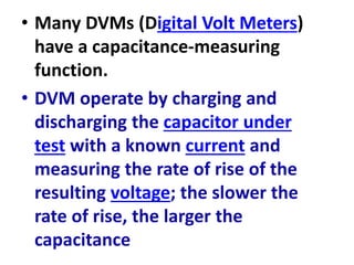 • Many DVMs (Digital Volt Meters)
have a capacitance-measuring
function.
• DVM operate by charging and
discharging the capacitor under
test with a known current and
measuring the rate of rise of the
resulting voltage; the slower the
rate of rise, the larger the
capacitance
 