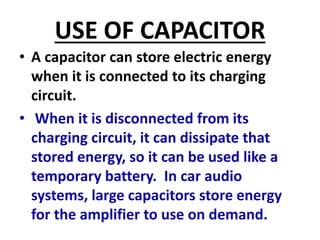 USE OF CAPACITOR
• A capacitor can store electric energy
when it is connected to its charging
circuit.
• When it is disconnected from its
charging circuit, it can dissipate that
stored energy, so it can be used like a
temporary battery. In car audio
systems, large capacitors store energy
for the amplifier to use on demand.
 