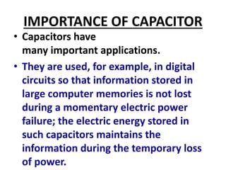 IMPORTANCE OF CAPACITOR
• Capacitors have
many important applications.
• They are used, for example, in digital
circuits so that information stored in
large computer memories is not lost
during a momentary electric power
failure; the electric energy stored in
such capacitors maintains the
information during the temporary loss
of power.
 
