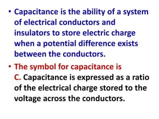 • Capacitance is the ability of a system
of electrical conductors and
insulators to store electric charge
when a potential difference exists
between the conductors.
• The symbol for capacitance is
C. Capacitance is expressed as a ratio
of the electrical charge stored to the
voltage across the conductors.
 