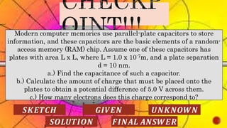 Modern computer memories use parallel-plate capacitors to store
information, and these capacitors are the basic elements of a random-
access memory (RAM) chip. Assume one of these capacitors has
plates with area L x L, where L = 1.0 x 10-7m, and a plate separation
d = 10 nm.
a.) Find the capacitance of such a capacitor.
b.) Calculate the amount of charge that must be placed onto the
plates to obtain a potential difference of 5.0 V across them.
c.) How many electrons does this charge correspond to?
𝑺𝑲𝑬𝑻𝑪𝑯 𝑮𝑰𝑽𝑬𝑵 𝑼𝑵𝑲𝑵𝑶𝑾𝑵
𝑺𝑶𝑳𝑼𝑻𝑰𝑶𝑵 𝑭𝑰𝑵𝑨𝑳 𝑨𝑵𝑺𝑾𝑬𝑹
 