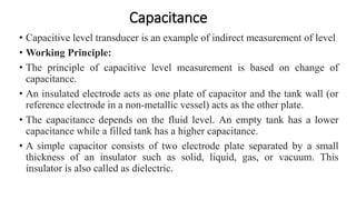 Capacitance
• Capacitive level transducer is an example of indirect measurement of level
• Working Principle:
• The principle of capacitive level measurement is based on change of
capacitance.
• An insulated electrode acts as one plate of capacitor and the tank wall (or
reference electrode in a non-metallic vessel) acts as the other plate.
• The capacitance depends on the fluid level. An empty tank has a lower
capacitance while a filled tank has a higher capacitance.
• A simple capacitor consists of two electrode plate separated by a small
thickness of an insulator such as solid, liquid, gas, or vacuum. This
insulator is also called as dielectric.
 