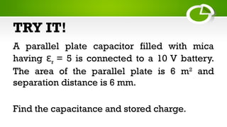 TRY IT!
A parallel plate capacitor filled with mica
having εr = 5 is connected to a 10 V battery.
The area of the parallel plate is 6 m2
and
separation distance is 6 mm.
Find the capacitance and stored charge.
 