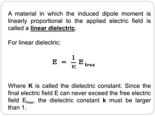 A material in which the induced dipole moment is
linearly proportional to the applied electric field is
called a linear dielectric.
For linear dielectric:
Where K is called the dielectric constant. Since the
final electric field E can never exceed the free electric
field Efree, the dielectric constant k must be larger
than 1.
 