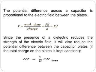 The potential difference across a capacitor is
proportional to the electric field between the plates.
Since the presence of a dielectric reduces the
strength of the electric field, it will also reduce the
potential difference between the capacitor plates (if
the total charge on the plates is kept constant):
 