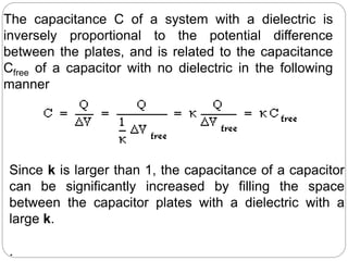 The capacitance C of a system with a dielectric is
inversely proportional to the potential difference
between the plates, and is related to the capacitance
Cfree of a capacitor with no dielectric in the following
manner
Since k is larger than 1, the capacitance of a capacitor
can be significantly increased by filling the space
between the capacitor plates with a dielectric with a
large k.
.
 