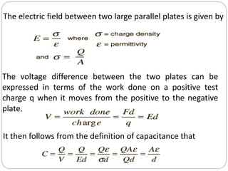 The electric field between two large parallel plates is given by
The voltage difference between the two plates can be
expressed in terms of the work done on a positive test
charge q when it moves from the positive to the negative
plate.
It then follows from the definition of capacitance that
 