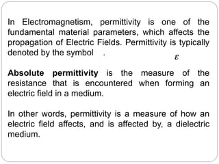 In Electromagnetism, permittivity is one of the
fundamental material parameters, which affects the
propagation of Electric Fields. Permittivity is typically
denoted by the symbol .
Absolute permittivity is the measure of the
resistance that is encountered when forming an
electric field in a medium.
In other words, permittivity is a measure of how an
electric field affects, and is affected by, a dielectric
medium.
 