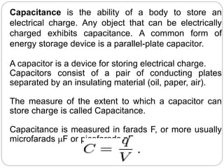 Capacitance is the ability of a body to store an
electrical charge. Any object that can be electrically
charged exhibits capacitance. A common form of
energy storage device is a parallel-plate capacitor.
A capacitor is a device for storing electrical charge.
Capacitors consist of a pair of conducting plates
separated by an insulating material (oil, paper, air).
The measure of the extent to which a capacitor can
store charge is called Capacitance.
Capacitance is measured in farads F, or more usually
microfarads mF or picofarads pF.
 