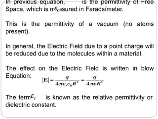 In previous equation, is the permittivity of Free
Space, which is measured in Farads/meter.
This is the permittivity of a vacuum (no atoms
present).
In general, the Electric Field due to a point charge will
be reduced due to the molecules within a material.
The effect on the Electric Field is written in blow
Equation:
The term is known as the relative permittivity or
dielectric constant.
 