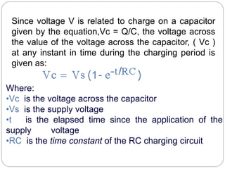 Since voltage V is related to charge on a capacitor
given by the equation,Vc = Q/C, the voltage across
the value of the voltage across the capacitor, ( Vc )
at any instant in time during the charging period is
given as:
Where:
•Vc is the voltage across the capacitor
•Vs is the supply voltage
•t is the elapsed time since the application of the
supply voltage
•RC is the time constant of the RC charging circuit
 