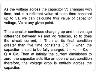 As the voltage across the capacitor Vc changes with
time, and is a different value at each time constant
up to 5T, we can calculate this value of capacitor
voltage, Vc at any given point.
The capacitor continues charging up and the voltage
difference between Vs and Vc reduces, so to does
the circuit current, i. Then at its final condition
greater than five time constants ( 5T ) when the
capacitor is said to be fully charged, t = ∞, i = 0,q =
Q = CV. Then at infinity the current diminishes to
zero, the capacitor acts like an open circuit condition
therefore, the voltage drop is entirely across the
capacitor.
 
