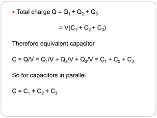  Total charge Q = Q1 + Q2 + Q3
= V(C1 + C2 + C3)
Therefore equivalent capacitor
C = Q/V = Q1/V + Q2/V + Q3/V = C1 + C2 + C3
So for capacitors in parallel
C = C1 + C2 + C3
 