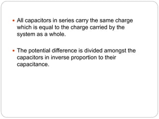  All capacitors in series carry the same charge
which is equal to the charge carried by the
system as a whole.
 The potential difference is divided amongst the
capacitors in inverse proportion to their
capacitance.
 