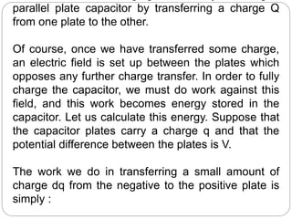 parallel plate capacitor by transferring a charge Q
from one plate to the other.
Of course, once we have transferred some charge,
an electric field is set up between the plates which
opposes any further charge transfer. In order to fully
charge the capacitor, we must do work against this
field, and this work becomes energy stored in the
capacitor. Let us calculate this energy. Suppose that
the capacitor plates carry a charge q and that the
potential difference between the plates is V.
The work we do in transferring a small amount of
charge dq from the negative to the positive plate is
simply :
 