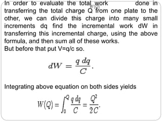 In order to evaluate the total work done in
transferring the total charge Q from one plate to the
other, we can divide this charge into many small
increments dq find the incremental work dW in
transferring this incremental charge, using the above
formula, and then sum all of these works.
But before that put V=q/c so.
Integrating above equation on both sides yields
 