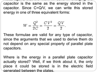 Note, again, that the work W done in charging the
capacitor is the same as the energy stored in the
capacitor. Since C=Q/V, we can write this stored
energy in one of three equivalent forms:
These formulae are valid for any type of capacitor,
since the arguments that we used to derive them do
not depend on any special property of parallel plate
capacitors.
Where is the energy in a parallel plate capacitor
actually stored? Well, if we think about it, the only
place it could be stored is in the electric field
generated between the plates.
 