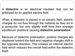 A dielectric is an electrical insulator that can be
polarized by an applied electric field.
When a dielectric is placed in an electric field, electric
charges do not flow through the material as they do in
a conductor, but only slightly shift from their average
equilibrium positions causing dielectric polarization.
Because of dielectric polarization, positive charges are
displaced toward the field and negative charges shift in
the opposite direction. This creates an internal electric
field which reduces the overall field within the dielectric
itself.
 