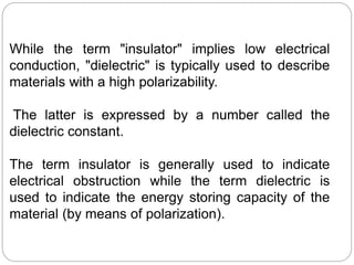 While the term "insulator" implies low electrical
conduction, "dielectric" is typically used to describe
materials with a high polarizability.
The latter is expressed by a number called the
dielectric constant.
The term insulator is generally used to indicate
electrical obstruction while the term dielectric is
used to indicate the energy storing capacity of the
material (by means of polarization).
 