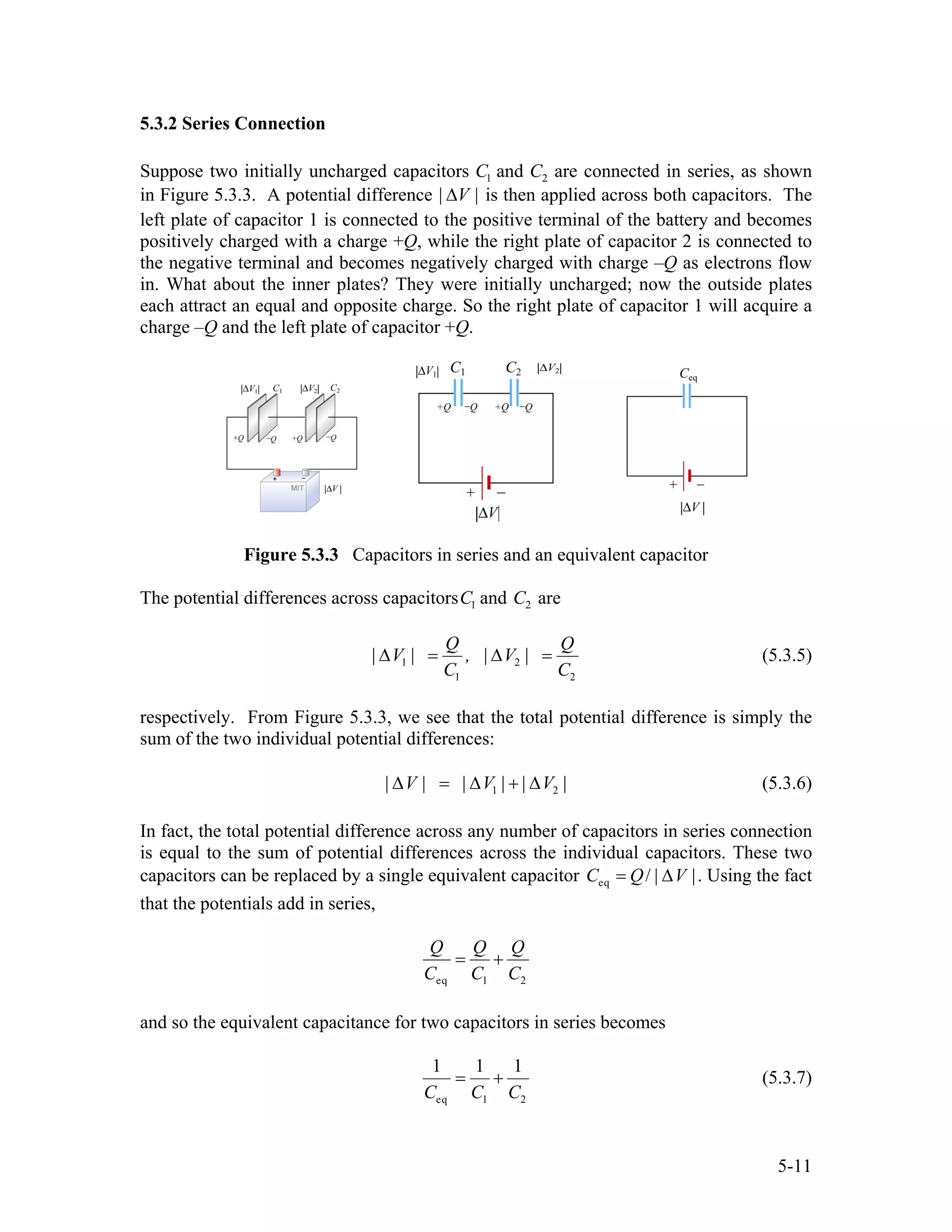 5.3.2 Series Connection
Suppose two initially uncharged capacitors C1 and C2 are connected in series, as shown
in Figure 5.3.3. A potential difference | |V∆ is then applied across both capacitors. The
left plate of capacitor 1 is connected to the positive terminal of the battery and becomes
positively charged with a charge +Q, while the right plate of capacitor 2 is connected to
the negative terminal and becomes negatively charged with charge –Q as electrons flow
in. What about the inner plates? They were initially uncharged; now the outside plates
each attract an equal and opposite charge. So the right plate of capacitor 1 will acquire a
charge –Q and the left plate of capacitor +Q.
Figure 5.3.3 Capacitors in series and an equivalent capacitor
The potential differences across capacitorsC1 and C2 are
1 2
1 2
Q
| V | , | V |
C C
∆ = ∆ =
Q
2
(5.3.5)
respectively. From Figure 5.3.3, we see that the total potential difference is simply the
sum of the two individual potential differences:
1| V | | V | | V |∆ = ∆ + ∆ (5.3.6)
In fact, the total potential difference across any number of capacitors in series connection
is equal to the sum of potential differences across the individual capacitors. These two
capacitors can be replaced by a single equivalent capacitor eq / | |C Q V= ∆ . Using the fact
that the potentials add in series,
eq 1 2
Q Q Q
C C C
= +
and so the equivalent capacitance for two capacitors in series becomes
eq 1 2
1 1 1
C C C
= + (5.3.7)
5-11
 