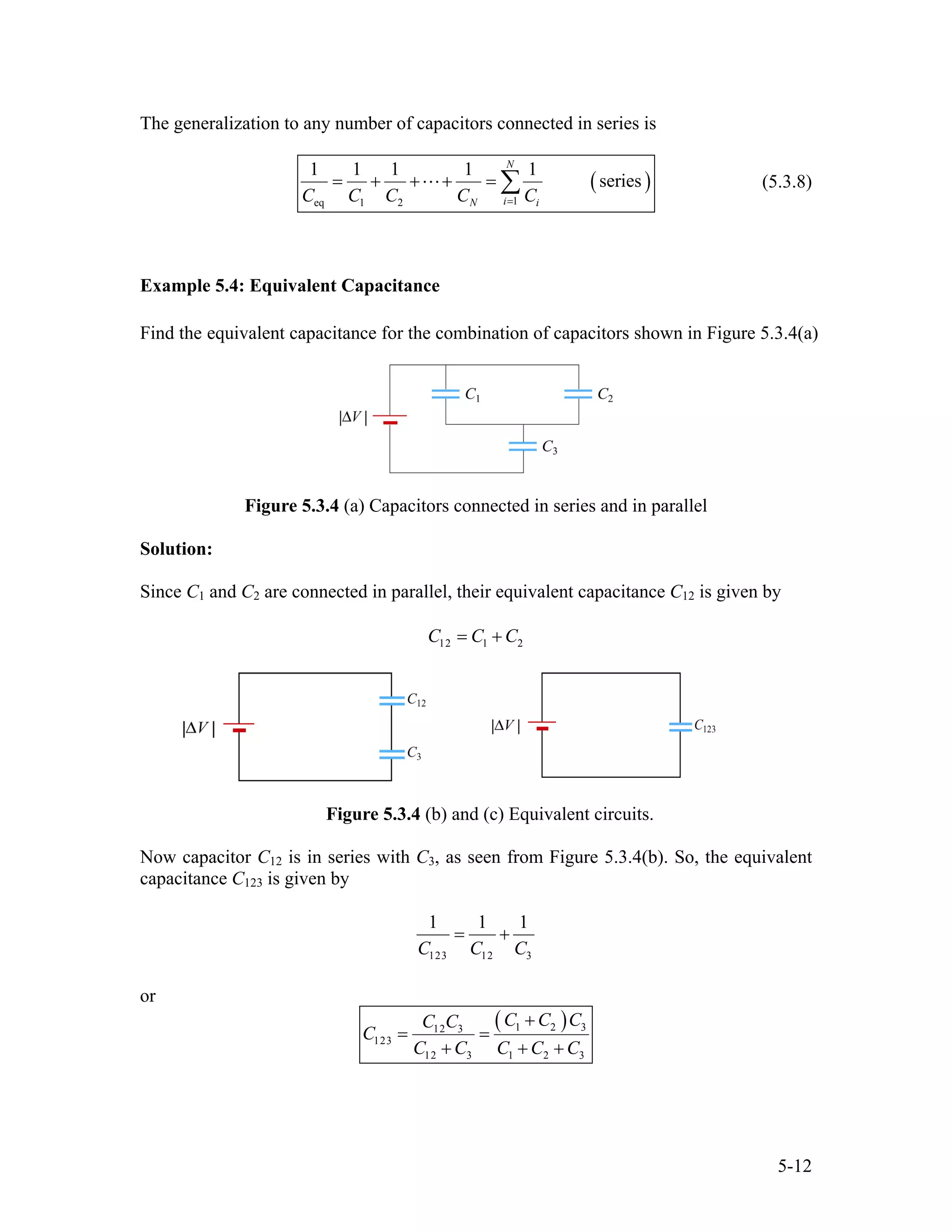The generalization to any number of capacitors connected in series is
(
1eq 1 2
1 1 1 1 1
series
N
iN iC C C C C=
= + + + = ∑ ) (5.3.8)
Example 5.4: Equivalent Capacitance
Find the equivalent capacitance for the combination of capacitors shown in Figure 5.3.4(a)
Figure 5.3.4 (a) Capacitors connected in series and in parallel
Solution:
Since C1 and C2 are connected in parallel, their equivalent capacitance C12 is given by
12 1 2C C C= +
Figure 5.3.4 (b) and (c) Equivalent circuits.
Now capacitor C12 is in series with C3, as seen from Figure 5.3.4(b). So, the equivalent
capacitance C123 is given by
123 12 3
1 1
C C C
= +
1
or
( )1 212 3
123
12 3 1 2 3
C C CC C
C
C C C C C
+
= =
+ + +
3
5-12
 