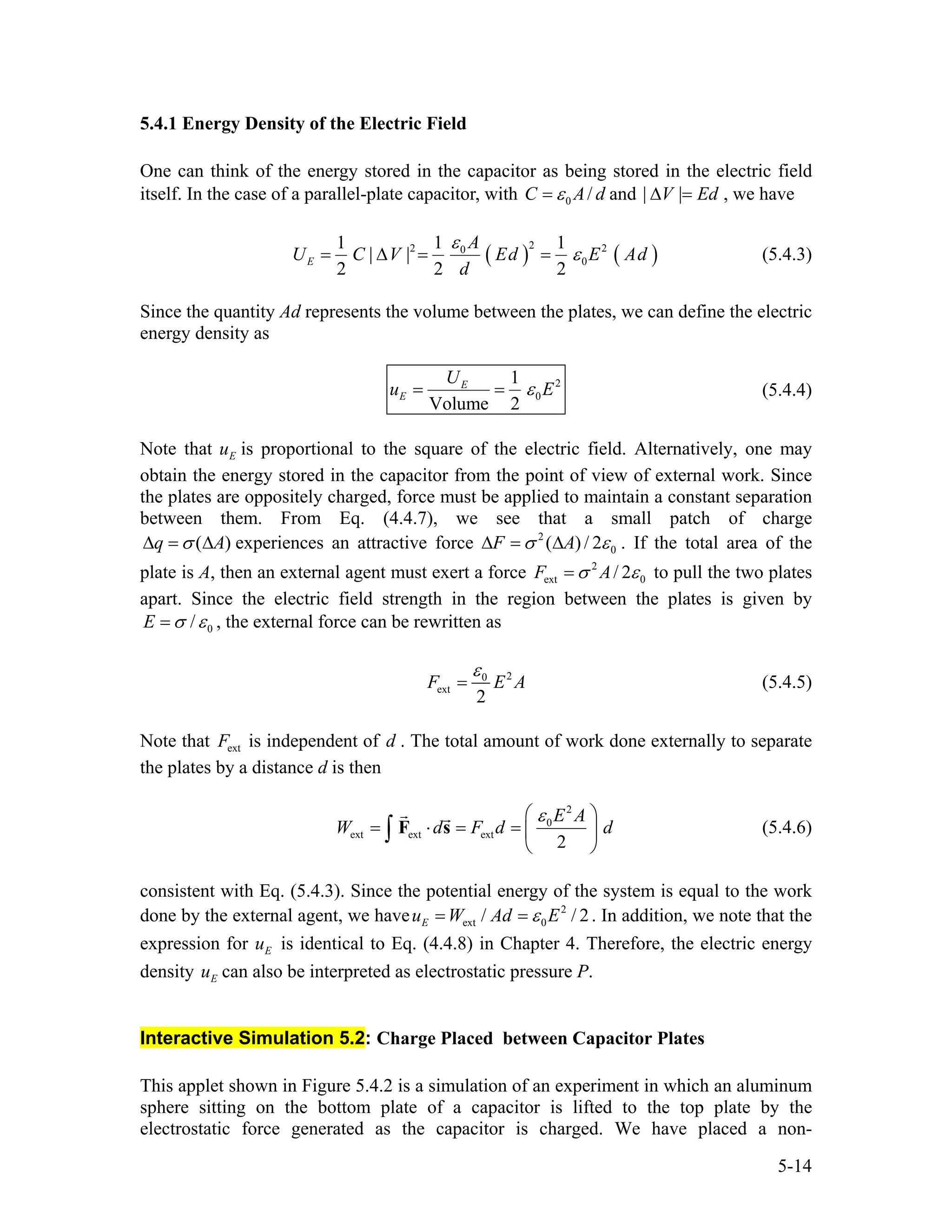 5.4.1 Energy Density of the Electric Field
One can think of the energy stored in the capacitor as being stored in the electric field
itself. In the case of a parallel-plate capacitor, with 0 /C A dε= and | |V Ed∆ = , we have
( ) (
22 0
0
1 1 1
| |
2 2 2
E
A
U C V Ed E Ad
d
)2ε
ε= ∆ = = (5.4.3)
Since the quantity Ad represents the volume between the plates, we can define the electric
energy density as
2
0
1
Volume 2
E
E
U
u ε= = E (5.4.4)
Note that is proportional to the square of the electric field. Alternatively, one may
obtain the energy stored in the capacitor from the point of view of external work. Since
the plates are oppositely charged, force must be applied to maintain a constant separation
between them. From Eq. (4.4.7), we see that a small patch of charge
Eu
(q )Aσ∆ = ∆ experiences an attractive force 2
0( ) / 2F Aσ ε∆ = ∆ . If the total area of the
plate is A, then an external agent must exert a force 2
ext 0/ 2F Aσ ε= to pull the two plates
apart. Since the electric field strength in the region between the plates is given by
0/E σ ε= , the external force can be rewritten as
20
ext
2
F E A
ε
= (5.4.5)
Note that is independent of . The total amount of work done externally to separate
the plates by a distance d is then
extF d
2
0
ext ext ext
2
E A
W d F d
ε⎛ ⎞
= ⋅ = = ⎜
⎝ ⎠
∫ F s d⎟ (5.4.6)
consistent with Eq. (5.4.3). Since the potential energy of the system is equal to the work
done by the external agent, we have . In addition, we note that the
expression for is identical to Eq. (4.4.8) in Chapter 4. Therefore, the electric energy
density can also be interpreted as electrostatic pressure P.
2
ext 0/Eu W Ad Eε= = / 2
Eu
Eu
Interactive Simulation 5.2: Charge Placed between Capacitor Plates
This applet shown in Figure 5.4.2 is a simulation of an experiment in which an aluminum
sphere sitting on the bottom plate of a capacitor is lifted to the top plate by the
electrostatic force generated as the capacitor is charged. We have placed a non-
5-14
 