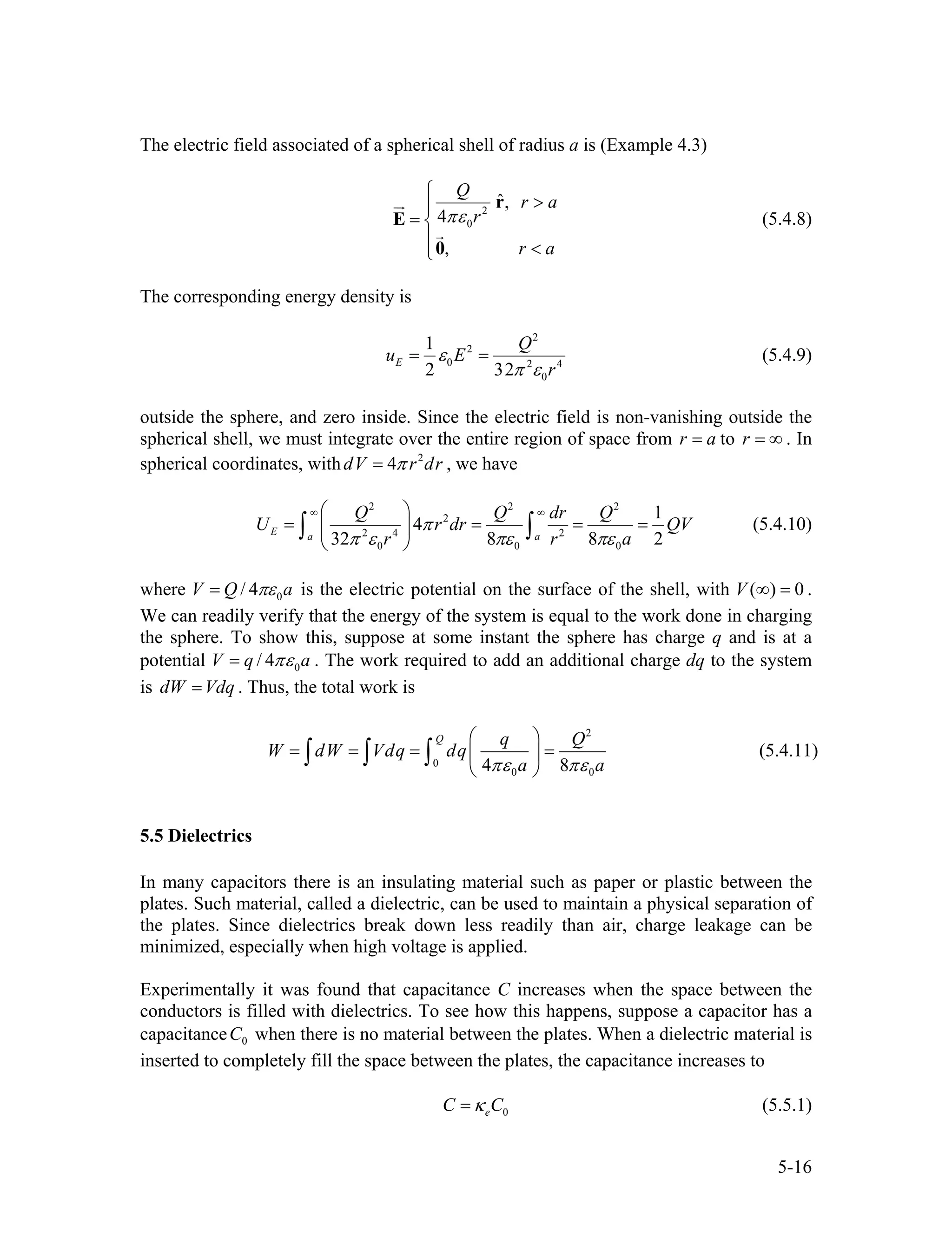 The electric field associated of a spherical shell of radius a is (Example 4.3)
2
0
ˆ,
4
,
Q
r a
r
r a
πε
⎧
>⎪
= ⎨
⎪ <⎩
r
E
0
(5.4.8)
The corresponding energy density is
2
2
0 2 4
0
1
2 32
E
Q
u E
r
ε
π ε
= = (5.4.9)
outside the sphere, and zero inside. Since the electric field is non-vanishing outside the
spherical shell, we must integrate over the entire region of space from r to . In
spherical coordinates, with , we have
a= r = ∞
2
4dV r drπ=
2 2 2
2
2 4 2
0 0 0
1
4
32 8 8 2
E a a
Q Q dr Q
U r dr
r r
π
π ε πε πε
∞ ∞⎛ ⎞
= = =⎜ ⎟
⎝ ⎠
∫ ∫ QV
a
= (5.4.10)
where 0/ 4V Q aπε= is the electric potential on the surface of the shell, with .
We can readily verify that the energy of the system is equal to the work done in charging
the sphere. To show this, suppose at some instant the sphere has charge q and is at a
potential
( ) 0V ∞ =
0/ 4V q aπε= . The work required to add an additional charge dq to the system
is dW . Thus, the total work isVdq=
2
0
0 04 8
Q q Q
W dW Vdq dq
a aπε πε
⎛ ⎞
= = = =⎜ ⎟
⎝ ⎠
∫ ∫ ∫ (5.4.11)
5.5 Dielectrics
In many capacitors there is an insulating material such as paper or plastic between the
plates. Such material, called a dielectric, can be used to maintain a physical separation of
the plates. Since dielectrics break down less readily than air, charge leakage can be
minimized, especially when high voltage is applied.
Experimentally it was found that capacitance C increases when the space between the
conductors is filled with dielectrics. To see how this happens, suppose a capacitor has a
capacitance when there is no material between the plates. When a dielectric material is
inserted to completely fill the space between the plates, the capacitance increases to
0C
0eC Cκ= (5.5.1)
5-16
 